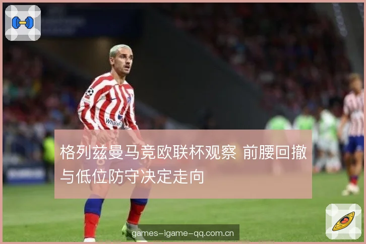 格列兹曼马竞欧联杯观察 前腰回撤与低位防守决定走向 格列兹曼马竞欧联杯观察 前腰回撤与低位防守决定走向