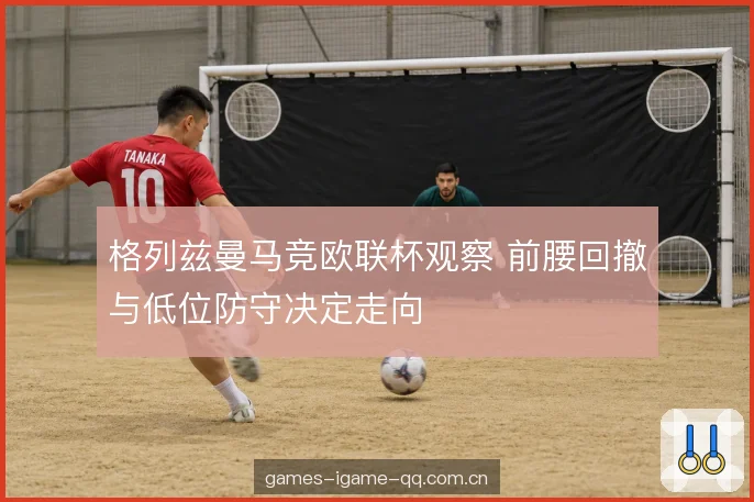 格列兹曼马竞欧联杯观察 前腰回撤与低位防守决定走向